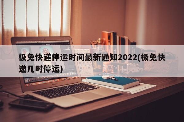 极兔快递停运时间最新通知2022(极兔快递几时停运)
