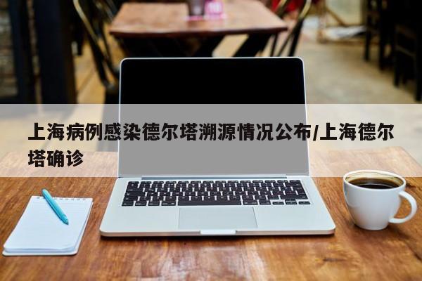 上海病例感染德尔塔溯源情况公布/上海德尔塔确诊