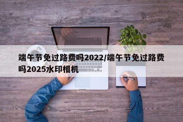 端午节免过路费吗2022/端午节免过路费吗2025水印相机
