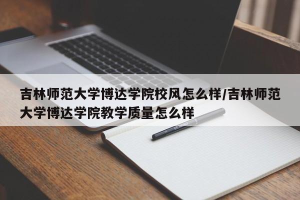 吉林师范大学博达学院校风怎么样/吉林师范大学博达学院教学质量怎么样