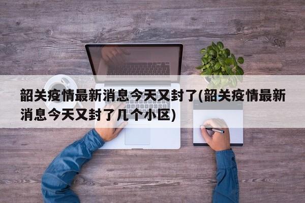 韶关疫情最新消息今天又封了(韶关疫情最新消息今天又封了几个小区)