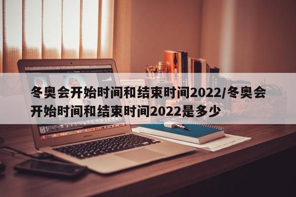 冬奥会开始时间和结束时间2022/冬奥会开始时间和结束时间2022是多少