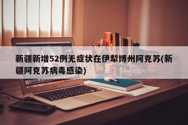 新疆新增52例无症状在伊犁博州阿克苏(新疆阿克苏病毒感染)