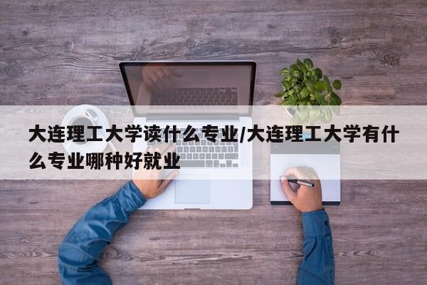 大连理工大学读什么专业/大连理工大学有什么专业哪种好就业