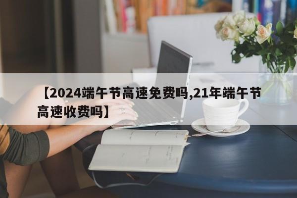 【2024端午节高速免费吗,21年端午节高速收费吗】