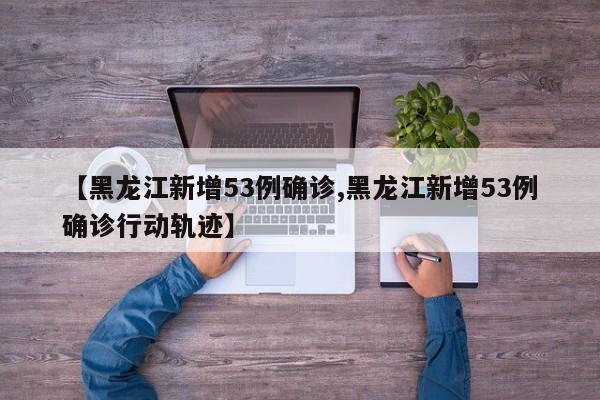 【黑龙江新增53例确诊,黑龙江新增53例确诊行动轨迹】