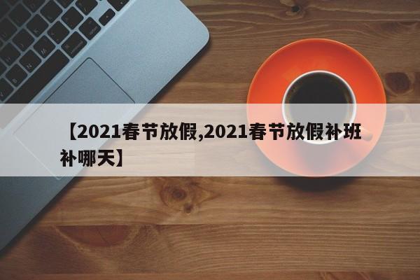 【2021春节放假,2021春节放假补班补哪天】