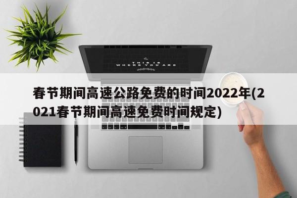 春节期间高速公路免费的时间2022年(2021春节期间高速免费时间规定)