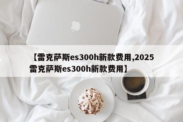 【雷克萨斯es300h新款费用,2025雷克萨斯es300h新款费用】