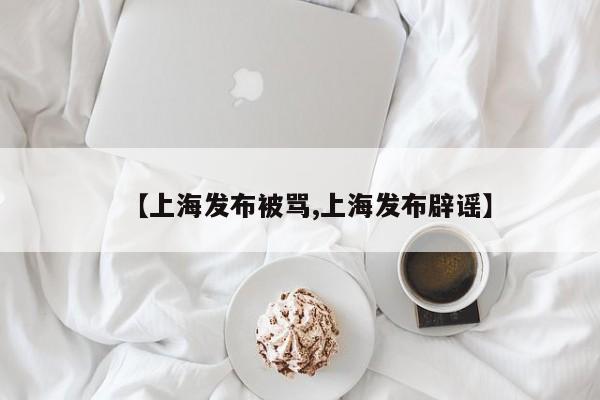 【上海发布被骂,上海发布辟谣】