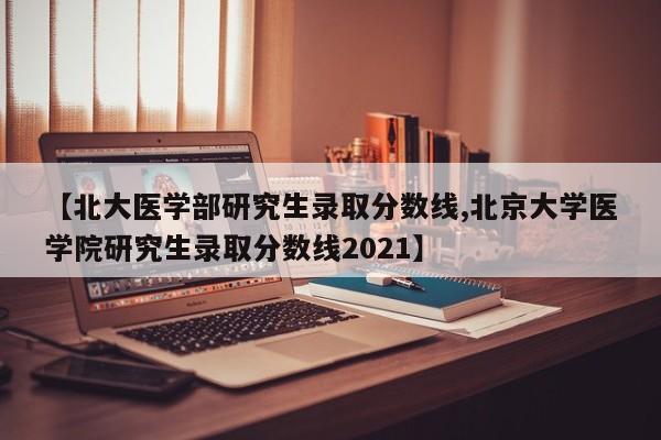 【北大医学部研究生录取分数线,北京大学医学院研究生录取分数线2021】