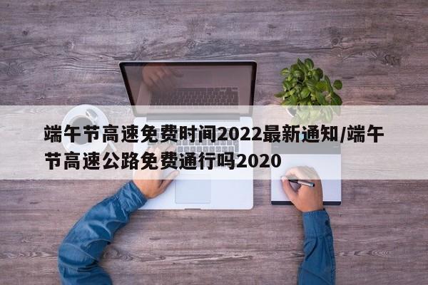 端午节高速免费时间2022最新通知/端午节高速公路免费通行吗2020
