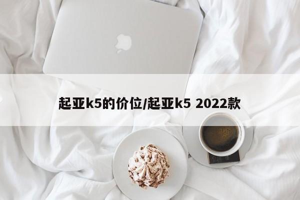 起亚k5的价位/起亚k5 2022款