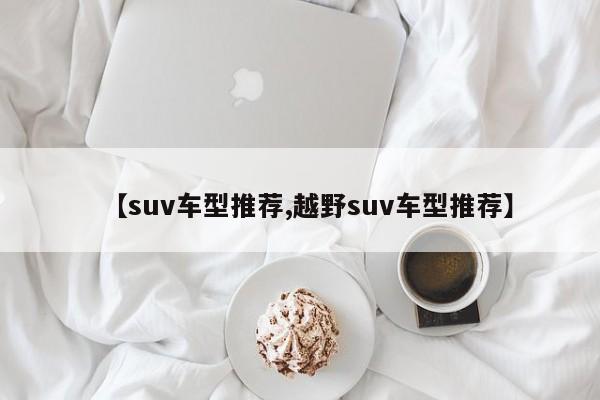 【suv车型推荐,越野suv车型推荐】
