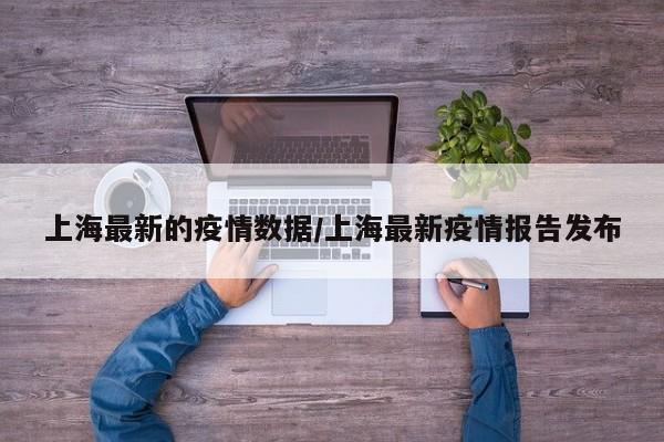 上海最新的疫情数据/上海最新疫情报告发布