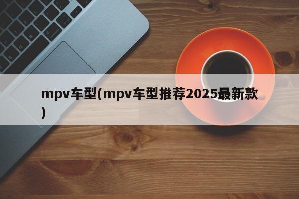 mpv车型(mpv车型推荐2025最新款)