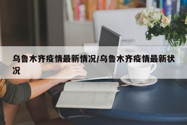 乌鲁木齐疫情最新情况/乌鲁木齐疫情最新状况