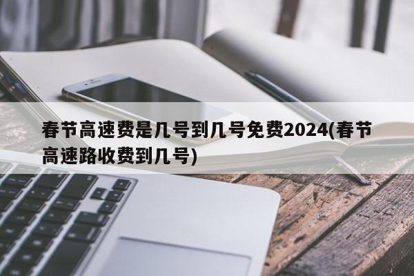 春节高速费是几号到几号免费2024(春节高速路收费到几号)