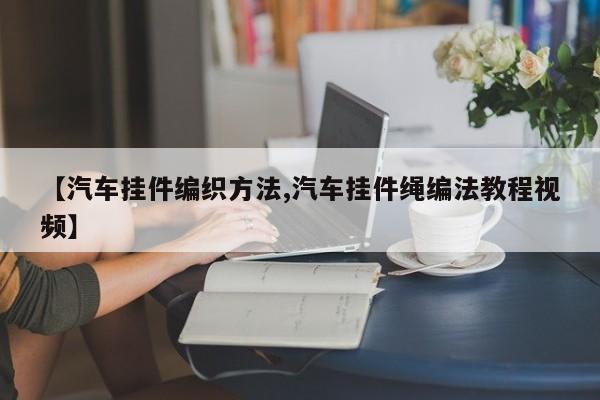 【汽车挂件编织方法,汽车挂件绳编法教程视频】