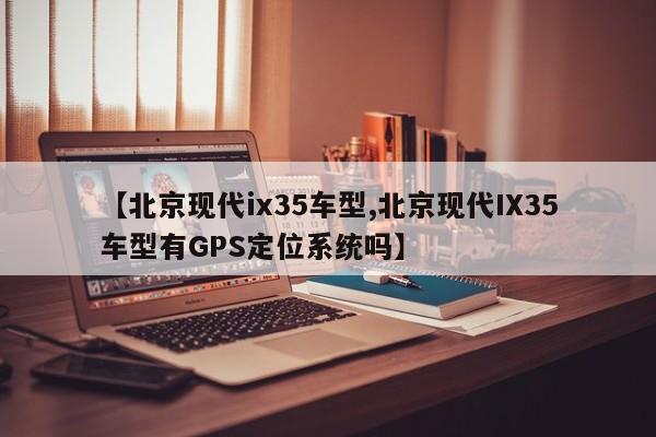【北京现代ix35车型,北京现代IX35车型有GPS定位系统吗】