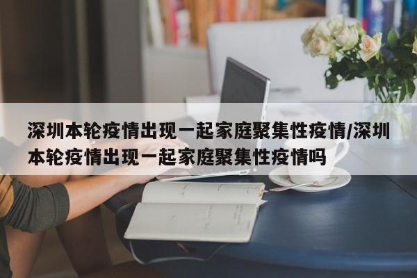 深圳本轮疫情出现一起家庭聚集性疫情/深圳本轮疫情出现一起家庭聚集性疫情吗
