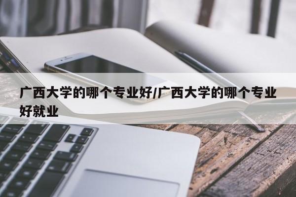 广西大学的哪个专业好/广西大学的哪个专业好就业