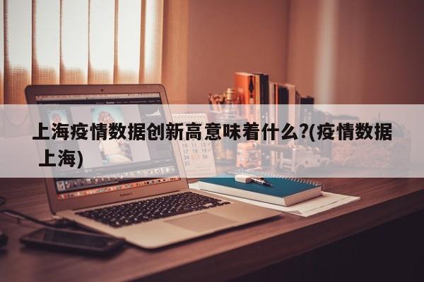 上海疫情数据创新高意味着什么?(疫情数据 上海)