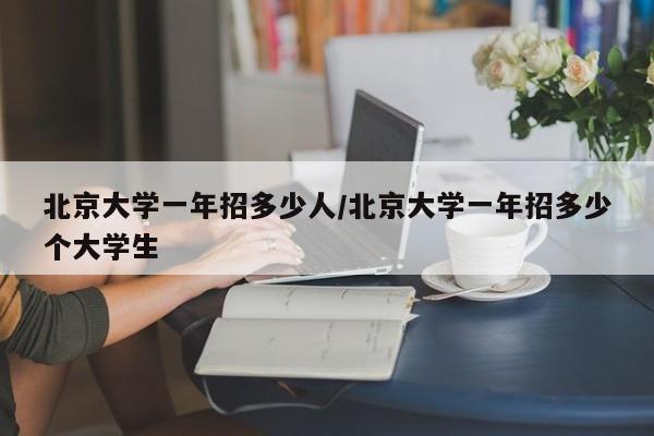 北京大学一年招多少人/北京大学一年招多少个大学生