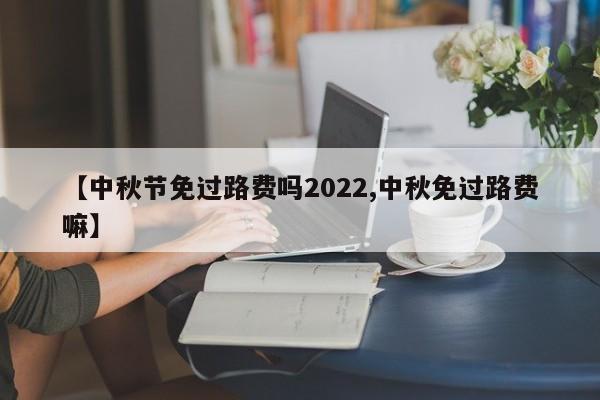 【中秋节免过路费吗2022,中秋免过路费嘛】