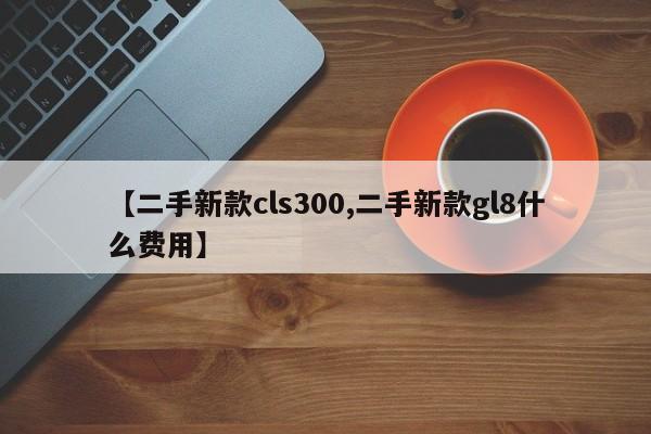 【二手新款cls300,二手新款gl8什么费用】