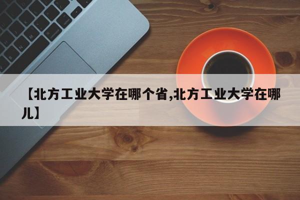 【北方工业大学在哪个省,北方工业大学在哪儿】