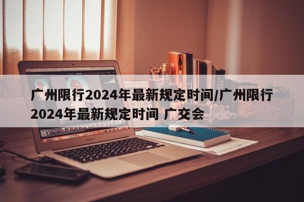 广州限行2024年最新规定时间/广州限行2024年最新规定时间 广交会