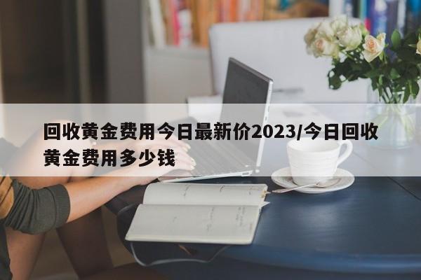 回收黄金费用今日最新价2023/今日回收黄金费用多少钱