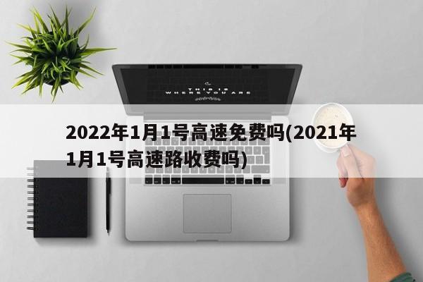 2022年1月1号高速免费吗(2021年1月1号高速路收费吗)