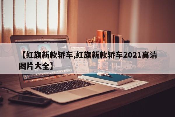【红旗新款轿车,红旗新款轿车2021高清图片大全】