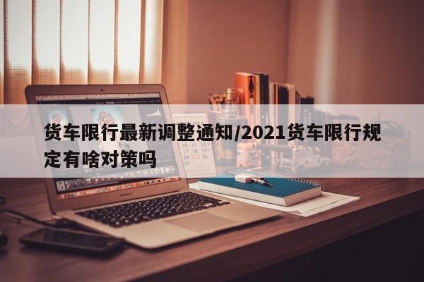 货车限行最新调整通知/2021货车限行规定有啥对策吗