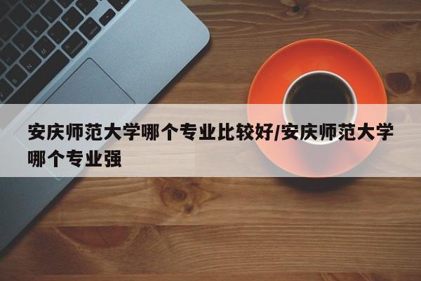 安庆师范大学哪个专业比较好/安庆师范大学哪个专业强