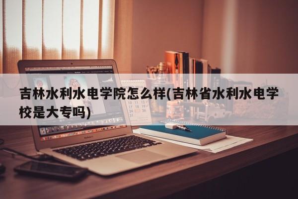 吉林水利水电学院怎么样(吉林省水利水电学校是大专吗)