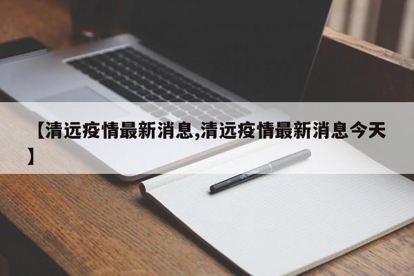 【清远疫情最新消息,清远疫情最新消息今天】