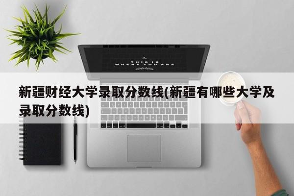 新疆财经大学录取分数线(新疆有哪些大学及录取分数线)