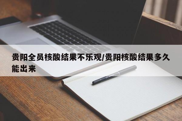 贵阳全员核酸结果不乐观/贵阳核酸结果多久能出来