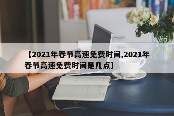 【2021年春节高速免费时间,2021年春节高速免费时间是几点】