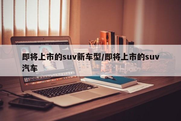 即将上市的suv新车型/即将上市的suv汽车