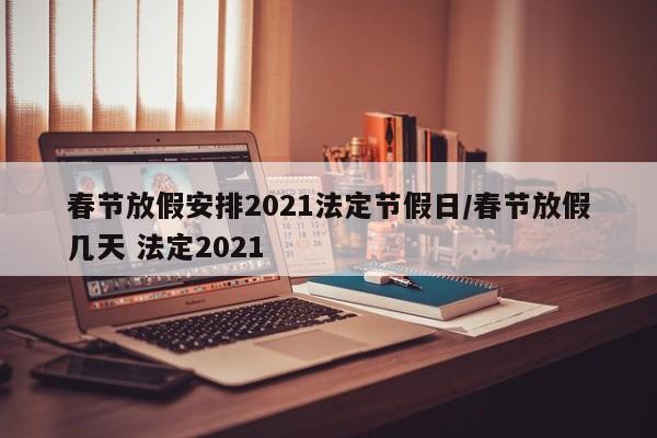 春节放假安排2021法定节假日/春节放假几天 法定2021