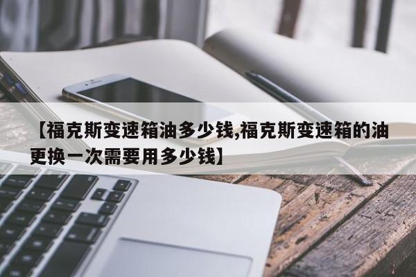 【福克斯变速箱油多少钱,福克斯变速箱的油更换一次需要用多少钱】