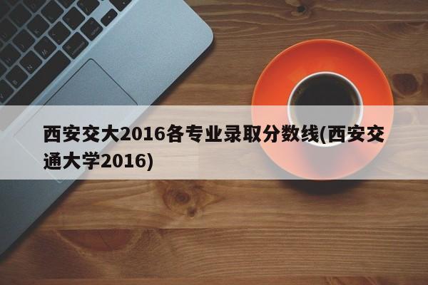 西安交大2016各专业录取分数线(西安交通大学2016)
