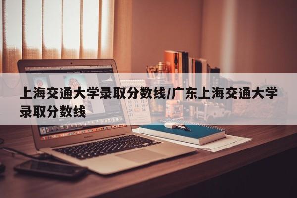 上海交通大学录取分数线/广东上海交通大学录取分数线