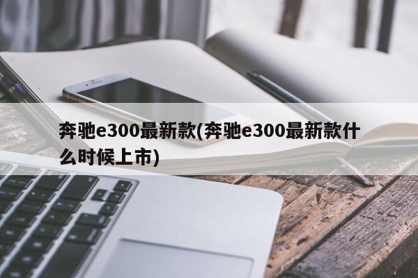 奔驰e300最新款(奔驰e300最新款什么时候上市)