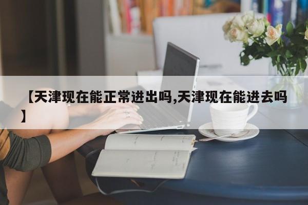 【天津现在能正常进出吗,天津现在能进去吗】