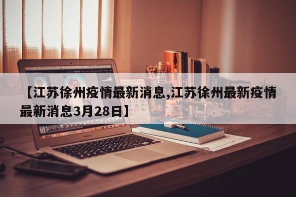 【江苏徐州疫情最新消息,江苏徐州最新疫情最新消息3月28日】